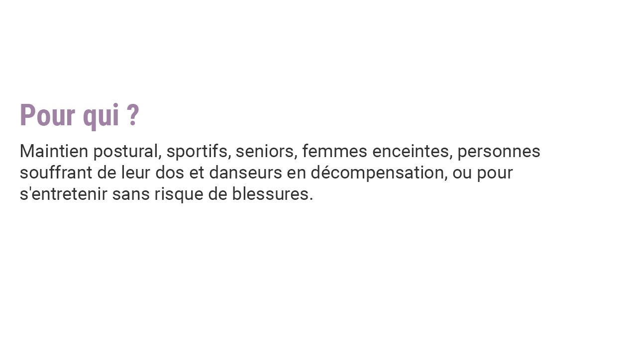 Pour qui ? Maintien postural, sportifs, seniors, femmes enceintes, personnes souffrant de leur dos et danseurs en décompensation, ou pour s'entretenir sans risque de blessures.